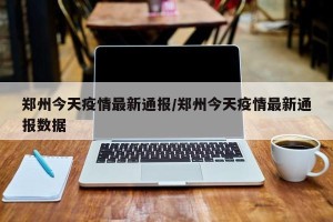 郑州今天疫情最新通报/郑州今天疫情最新通报数据