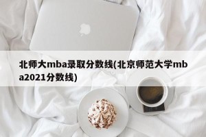 北师大mba录取分数线(北京师范大学mba2021分数线)