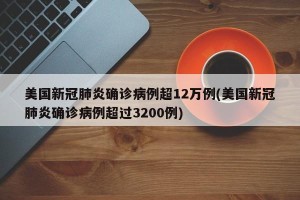 美国新冠肺炎确诊病例超12万例(美国新冠肺炎确诊病例超过3200例)