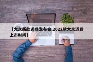 【大众新款迈腾发布会,2022款大众迈腾上市时间】