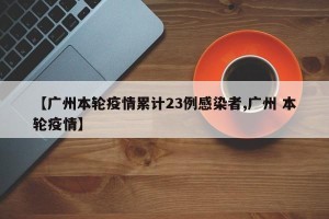 【广州本轮疫情累计23例感染者,广州 本轮疫情】