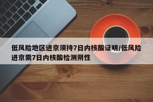 低风险地区进京须持7日内核酸证明/低风险进京需7日内核酸检测阴性