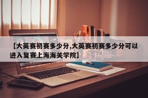 【大英赛初赛多少分,大英赛初赛多少分可以进入复赛上海海关学院】