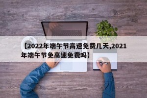 【2022年端午节高速免费几天,2021年端午节免高速免费吗】