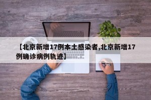 【北京新增17例本土感染者,北京新增17例确诊病例轨迹】