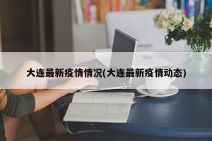 大连最新疫情情况(大连最新疫情动态)