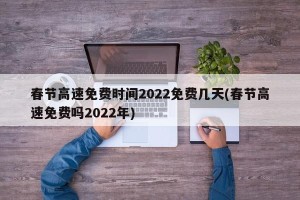 春节高速免费时间2022免费几天(春节高速免费吗2022年)