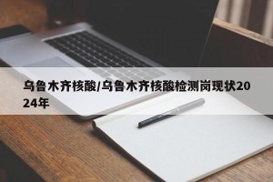乌鲁木齐核酸/乌鲁木齐核酸检测岗现状2024年