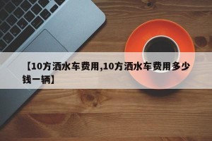 【10方洒水车费用,10方洒水车费用多少钱一辆】