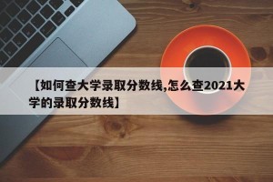 【如何查大学录取分数线,怎么查2021大学的录取分数线】