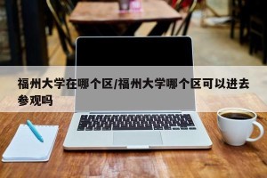 福州大学在哪个区/福州大学哪个区可以进去参观吗
