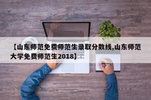 【山东师范免费师范生录取分数线,山东师范大学免费师范生2018】