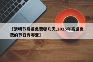 【清明节高速免费哪几天,2025年高速免费的节日有哪些】
