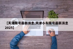 【天津限号最新消息,天津小车限号最新消息2025】