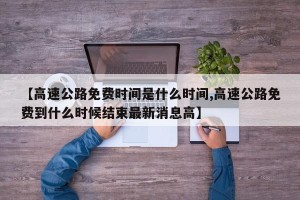 【高速公路免费时间是什么时间,高速公路免费到什么时候结束最新消息高】