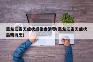 黑龙江省无症状感染者清零(黑龙江省无症状最新消息)