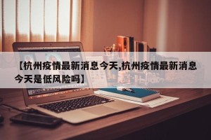 【杭州疫情最新消息今天,杭州疫情最新消息今天是低风险吗】