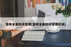 吉林全面封闭管理(吉林全面封闭管理区域)