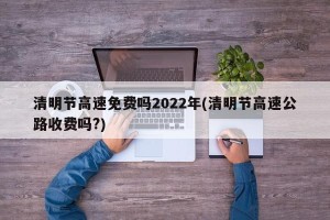 清明节高速免费吗2022年(清明节高速公路收费吗?)