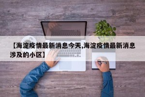 【海淀疫情最新消息今天,海淀疫情最新消息涉及的小区】