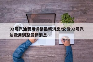 92号汽油费用调整最新消息/安徽92号汽油费用调整最新消息