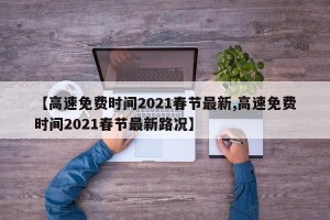 【高速免费时间2021春节最新,高速免费时间2021春节最新路况】