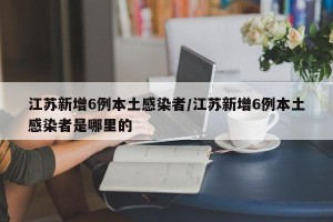 江苏新增6例本土感染者/江苏新增6例本土感染者是哪里的