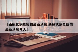 【新冠状病毒疫情最新消息,新冠状病毒疫情最新消息今天】