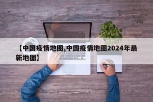 【中国疫情地图,中国疫情地图2024年最新地图】