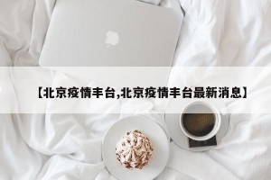 【北京疫情丰台,北京疫情丰台最新消息】