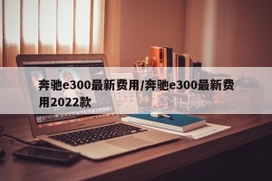 奔驰e300最新费用/奔驰e300最新费用2022款
