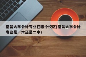 南昌大学会计专业在哪个校区(南昌大学会计专业是一本还是二本)