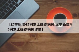 【辽宁新增45例本土确诊病例,辽宁新增45例本土确诊病例详情】