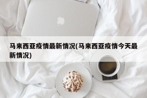 马来西亚疫情最新情况(马来西亚疫情今天最新情况)