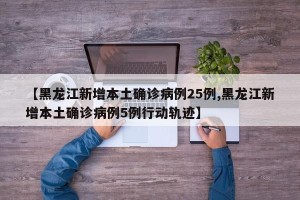 【黑龙江新增本土确诊病例25例,黑龙江新增本土确诊病例5例行动轨迹】