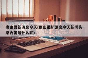 唐山最新消息今天(唐山最新消息今天新闻头条内容是什么呢)