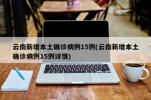 云南新增本土确诊病例15例(云南新增本土确诊病例15例详情)