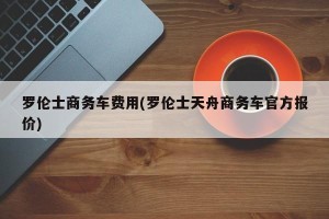 罗伦士商务车费用(罗伦士天舟商务车官方报价)