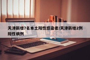 天津新增7名本土阳性感染者/天津新增2例阳性病例