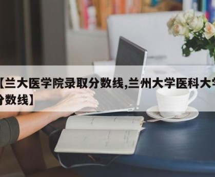 【兰大医学院录取分数线,兰州大学医科大学分数线】