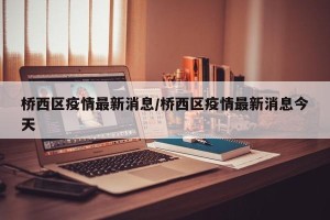 桥西区疫情最新消息/桥西区疫情最新消息今天