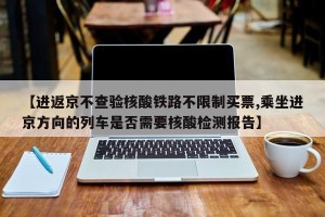 【进返京不查验核酸铁路不限制买票,乘坐进京方向的列车是否需要核酸检测报告】