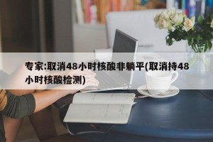 专家:取消48小时核酸非躺平(取消持48小时核酸检测)