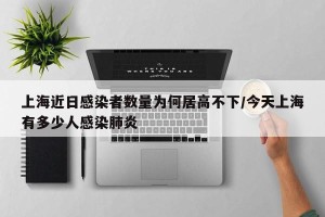 上海近日感染者数量为何居高不下/今天上海有多少人感染肺炎