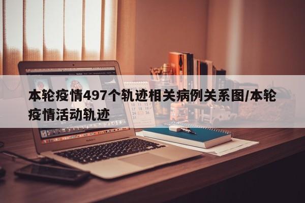 本轮疫情497个轨迹相关病例关系图/本轮疫情活动轨迹