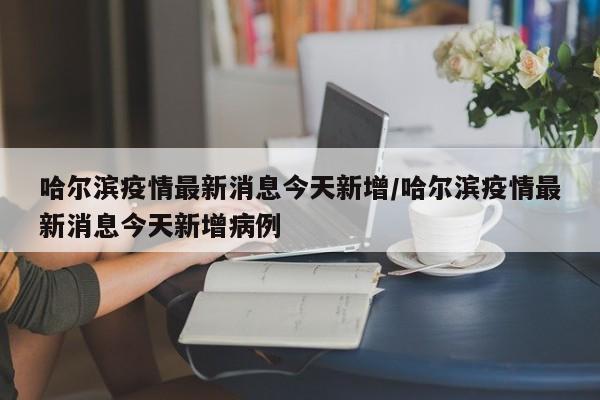 哈尔滨疫情最新消息今天新增/哈尔滨疫情最新消息今天新增病例