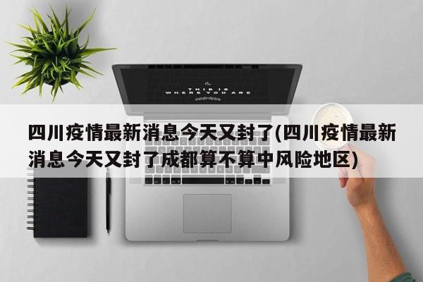 四川疫情最新消息今天又封了(四川疫情最新消息今天又封了成都算不算中风险地区)
