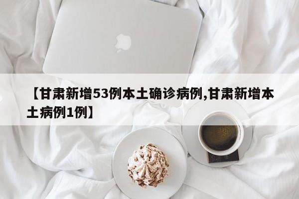 【甘肃新增53例本土确诊病例,甘肃新增本土病例1例】