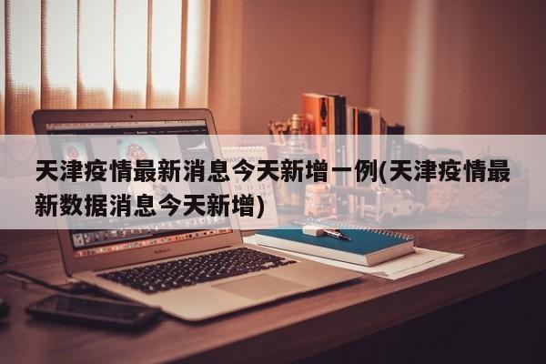 天津疫情最新消息今天新增一例(天津疫情最新数据消息今天新增)