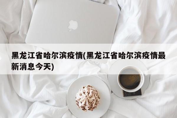 黑龙江省哈尔滨疫情(黑龙江省哈尔滨疫情最新消息今天)